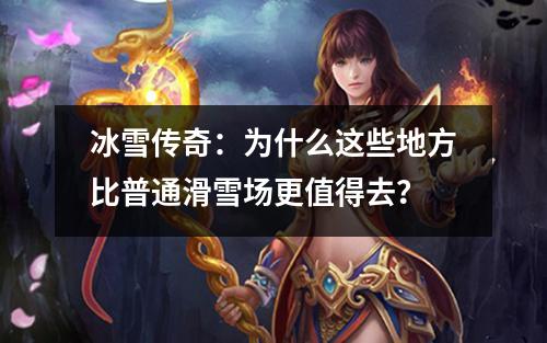 冰雪传奇：为什么这些地方比普通滑雪场更值得去？